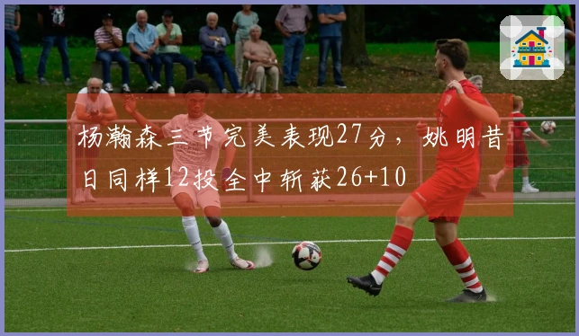 杨瀚森三节完美表现27分，姚明昔日同样12投全中斩获26+10