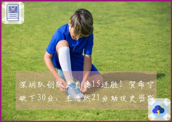 深圳队创队史首度15连胜！贺希宁砍下30分，王浩然21分助攻史密斯接近三双