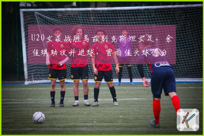 U20女足战胜乌兹别克斯坦女足，余佳琪助攻并进球，曾雨佳头球得分