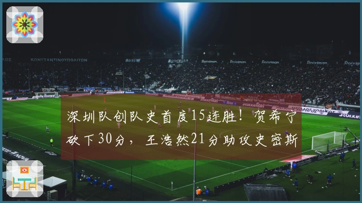 深圳队创队史首度15连胜！贺希宁砍下30分，王浩然21分助攻史密斯接近三双
