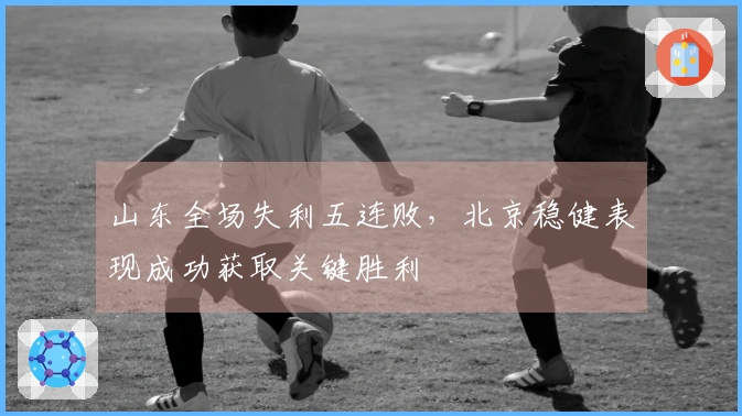 山东全场失利五连败，北京稳健表现成功获取关键胜利