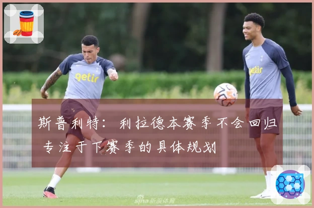 斯普利特：利拉德本赛季不会回归 专注于下赛季的具体规划
