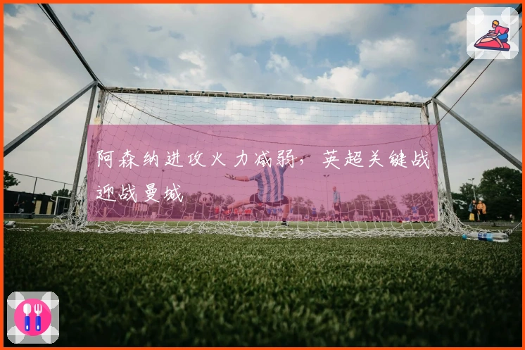 阿森纳进攻火力减弱，英超关键战迎战曼城