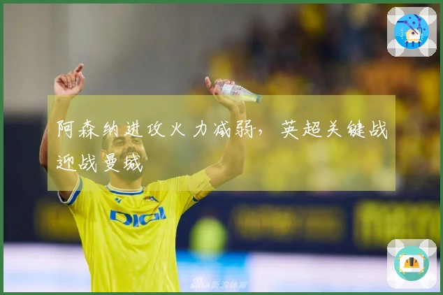 阿森纳进攻火力减弱，英超关键战迎战曼城