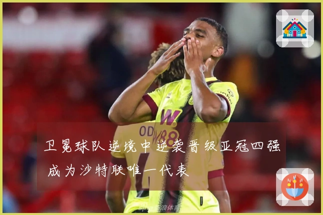 卫冕球队逆境中逆袭晋级亚冠四强 成为沙特联唯一代表