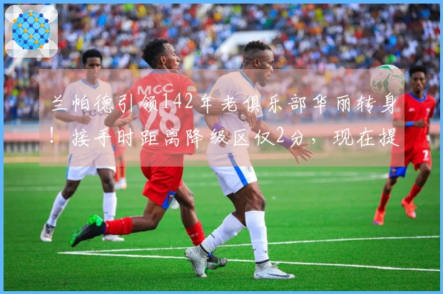 兰帕德引领142年老俱乐部华丽转身！接手时距离降级区仅2分，现在提前3轮重返英超