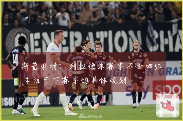 斯普利特：利拉德本赛季不会回归 专注于下赛季的具体规划