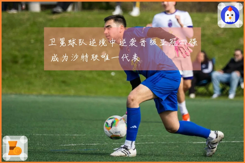 卫冕球队逆境中逆袭晋级亚冠四强 成为沙特联唯一代表