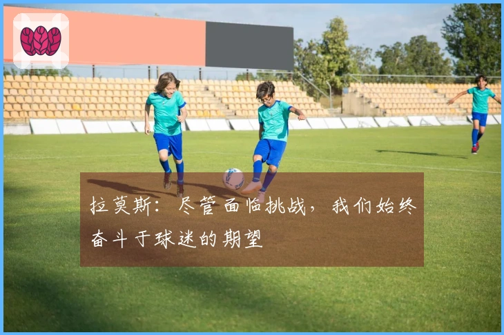 拉莫斯：尽管面临挑战，我们始终奋斗于球迷的期望