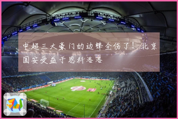 中超三大豪门的边锋全伤了！北京国安受益于恩科洛洛