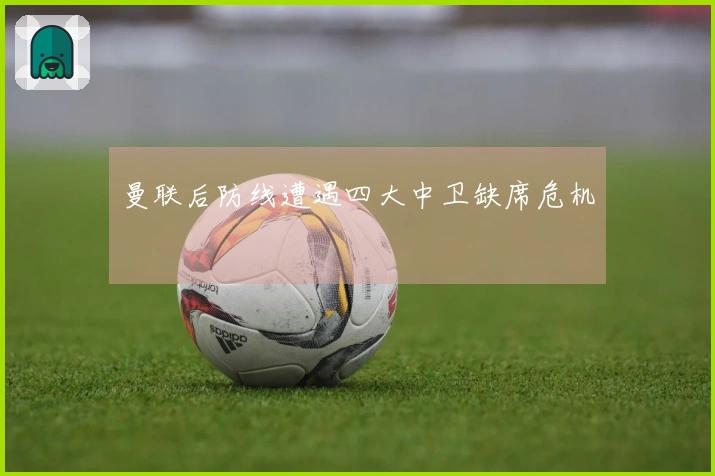 曼联后防线遭遇四大中卫缺席危机